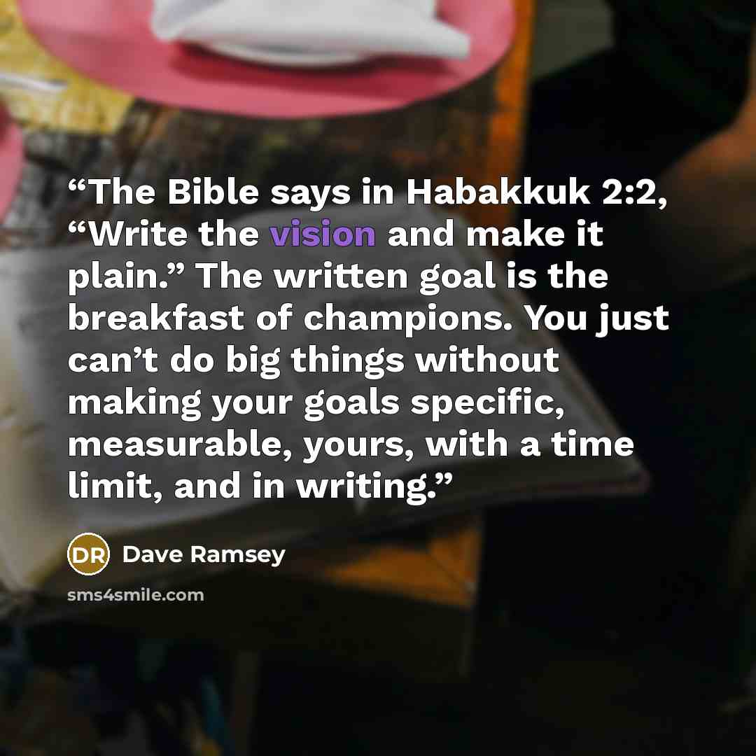 “The Bible says in Habakkuk 2:2, “Write the vision and make it plain.” The written goal is the breakfast of champions. You just can’t do big things without making your goals specific, measurable, yours, with a time limit, and in writing.” quote by Dave Ramsey