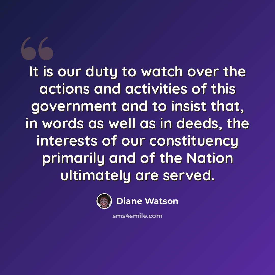 “It is our duty to watch over the actions and activities of this government and to insist that, in words as well as in deeds, the interests of our constituency primarily and of the Nation ultimately are served.” quote by Diane Watson