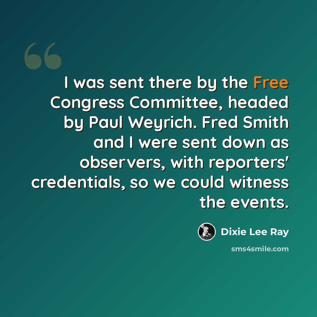 “I was sent there by the Free Congress Committee, headed by Paul Weyrich. Fred Smith and I were sent down as observers, with reporters' credentials, so we could witness the events.” quote by Dixie Lee Ray