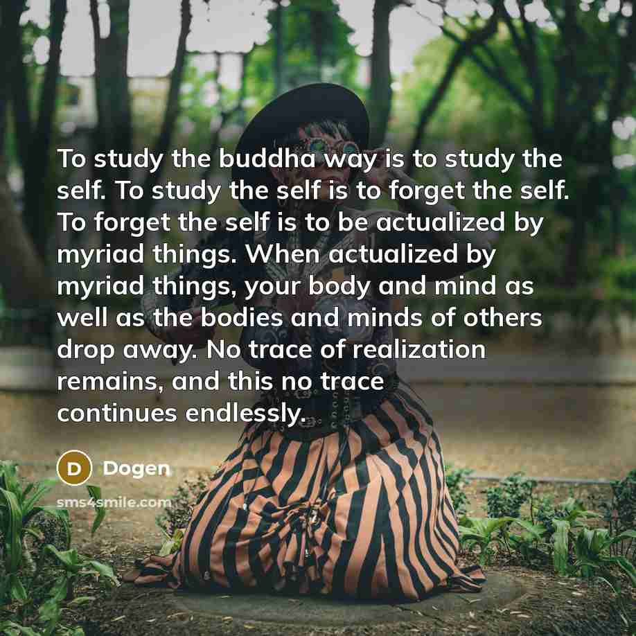 “To study the buddha way is to study the self. To study the self is to forget the self. To forget the self is to be actualized by myriad things. When actualized by myriad things, your body and mind as well as the bodies and minds of others drop away. No trace of realization remains, and this no…” quote by Dogen