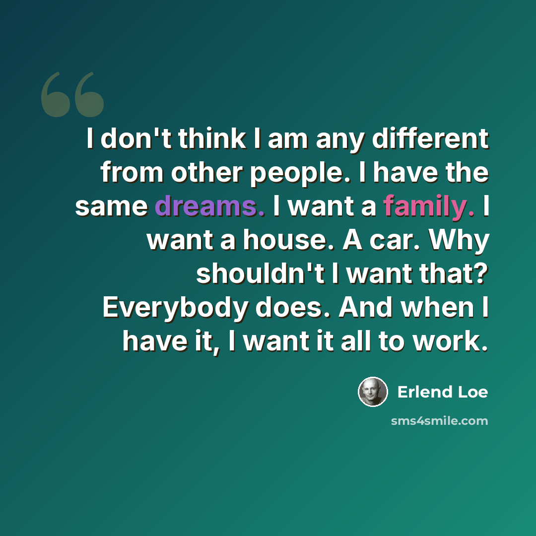 “I don't think I am any different from other people. I have the same dreams. I want a family. I want a house. A car. Why shouldn't I want that? Everybody does. And when I have it, I want it all to work.” quote by Erlend Loe