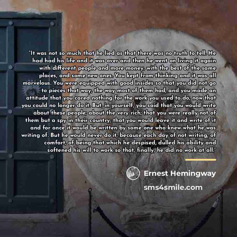 “It was not so much that he lied as that there was no truth to tell. He had had his life and it was over and then he went on living it again with different people and more money, with the best of the same places, and some new ones. You kept from thinking and it was all marvelous. You were equipped…” quote by Ernest Hemingway