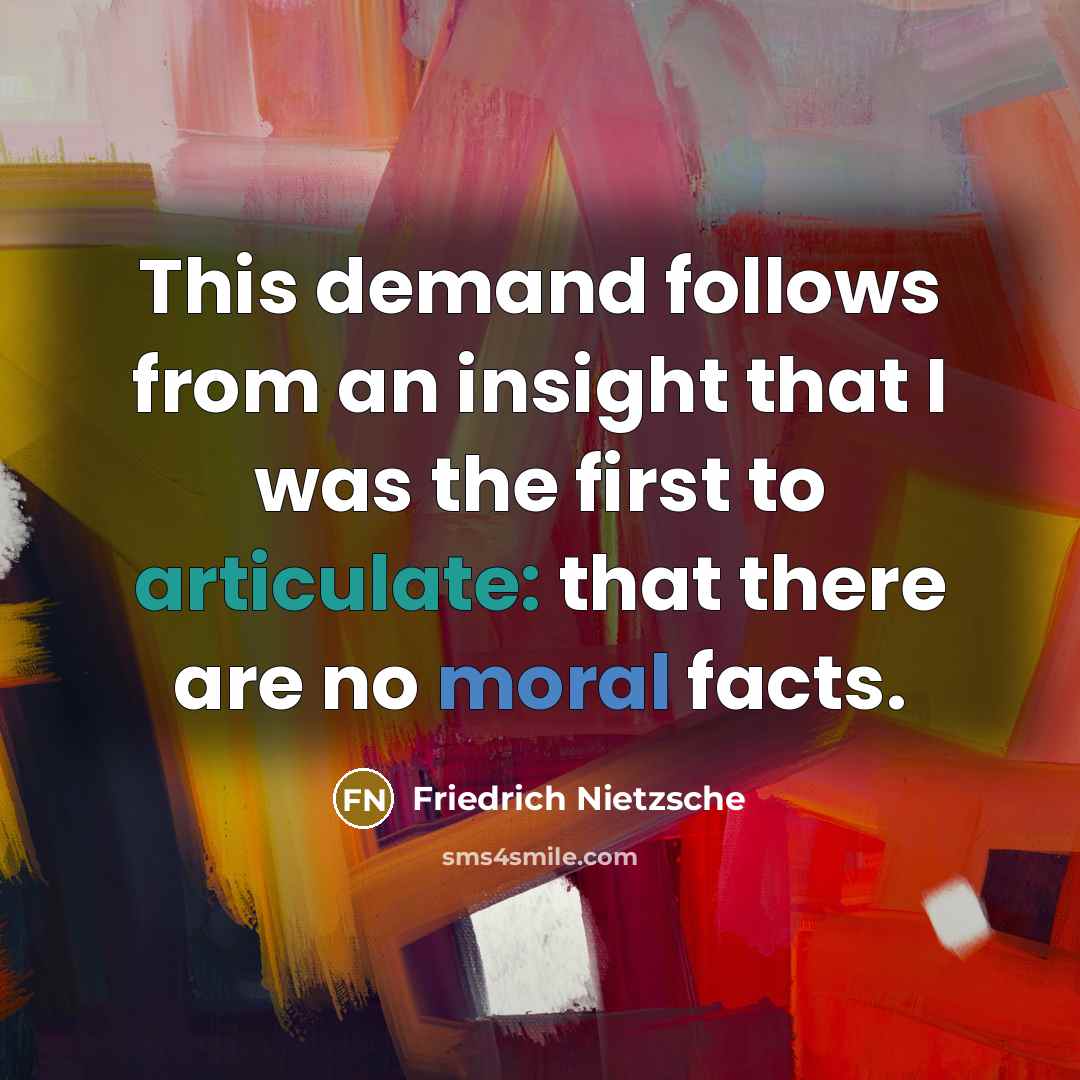 “This demand follows from an insight that I was the first to articulate: that there are no moral facts.” quote by Friedrich Nietzsche