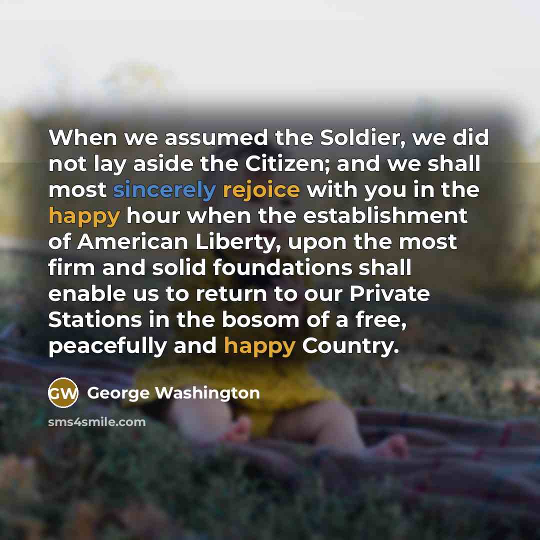 “When we assumed the Soldier, we did not lay aside the Citizen; and we shall most sincerely rejoice with you in the happy hour when the establishment of American Liberty, upon the most firm and solid foundations shall enable us to return to our Private Stations in the bosom of a free, peacefully…” quote by George Washington