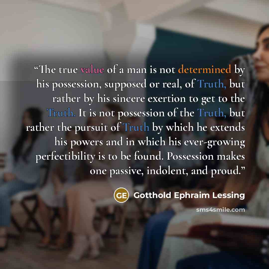 “The true value of a man is not determined by his possession, supposed or real, of Truth, but rather by his sincere exertion to get to the Truth. It is not possession of the Truth, but rather the pursuit of Truth by which he extends his powers and in which his ever-growing perfectibility is to be…” quote by Gotthold Ephraim Lessing