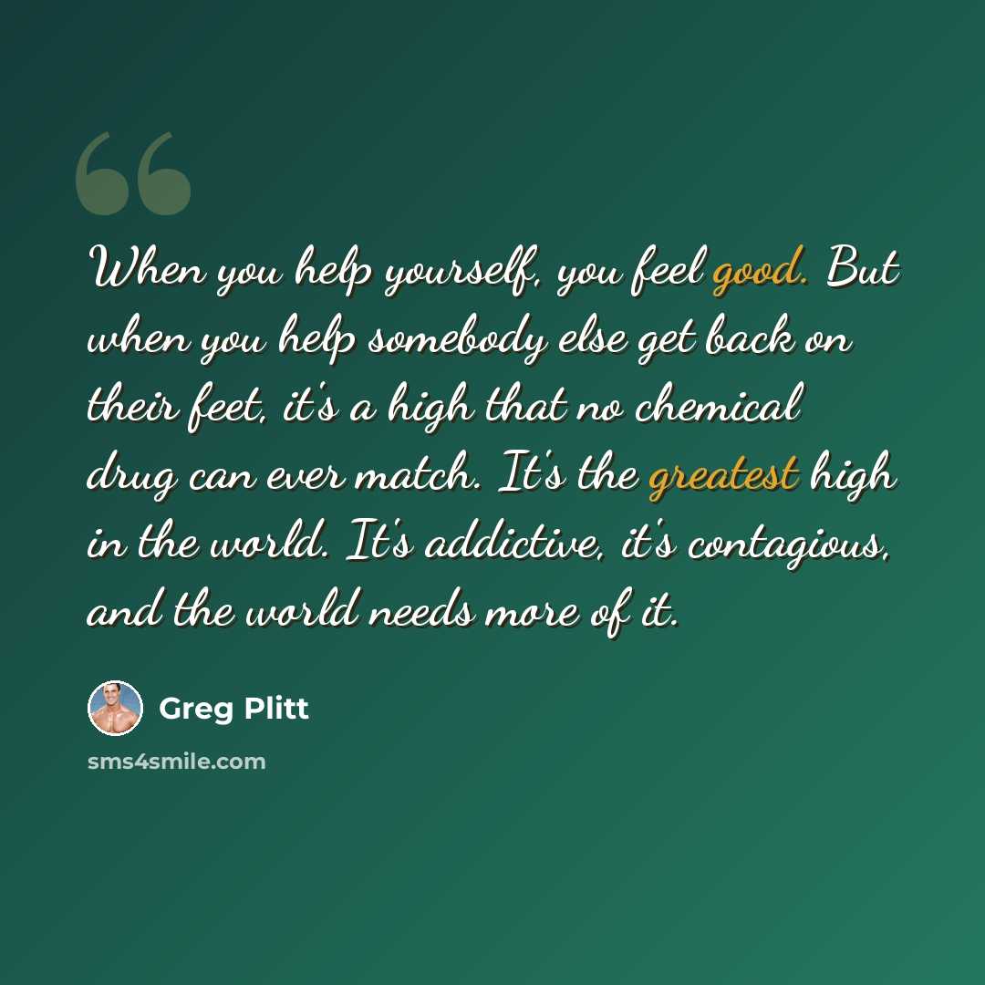 “When you help yourself, you feel good. But when you help somebody else get back on their feet, it's a high that no chemical drug can ever match. It's the greatest high in the world. It's addictive, it's contagious, and the world needs more of it.” quote by Greg Plitt