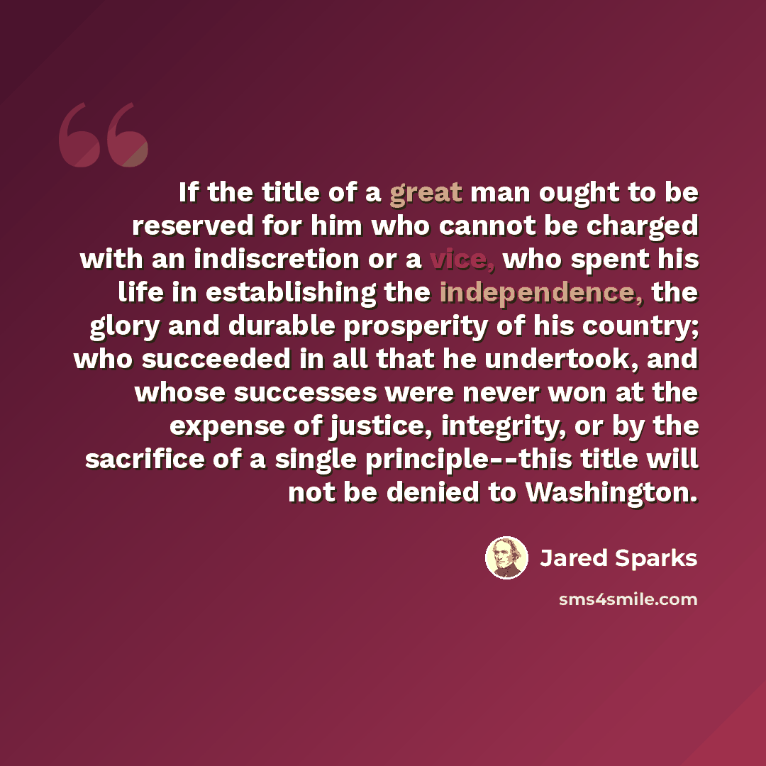 “If the title of a great man ought to be reserved for him who cannot be charged with an indiscretion or a vice, who spent his life in establishing the independence, the glory and durable prosperity of his country; who succeeded in all that he undertook, and whose successes were never won at the…” quote by Jared Sparks