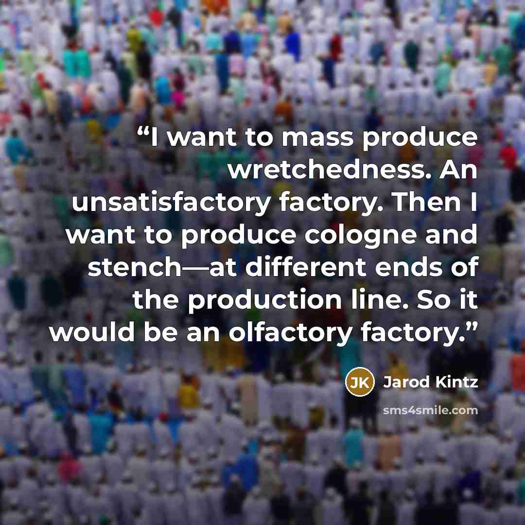 “I want to mass produce wretchedness. An unsatisfactory factory. Then I want to produce cologne and stench—at different ends of the production line. So it would be an olfactory factory.” quote by Jarod Kintz