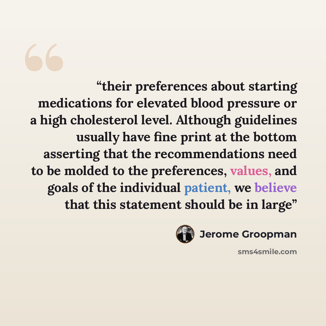 “their preferences about starting medications for elevated blood pressure or a high cholesterol level. Although guidelines usually have fine print at the bottom asserting that the recommendations need to be molded to the preferences, values, and goals of the individual patient, we believe that this…” quote by Jerome Groopman