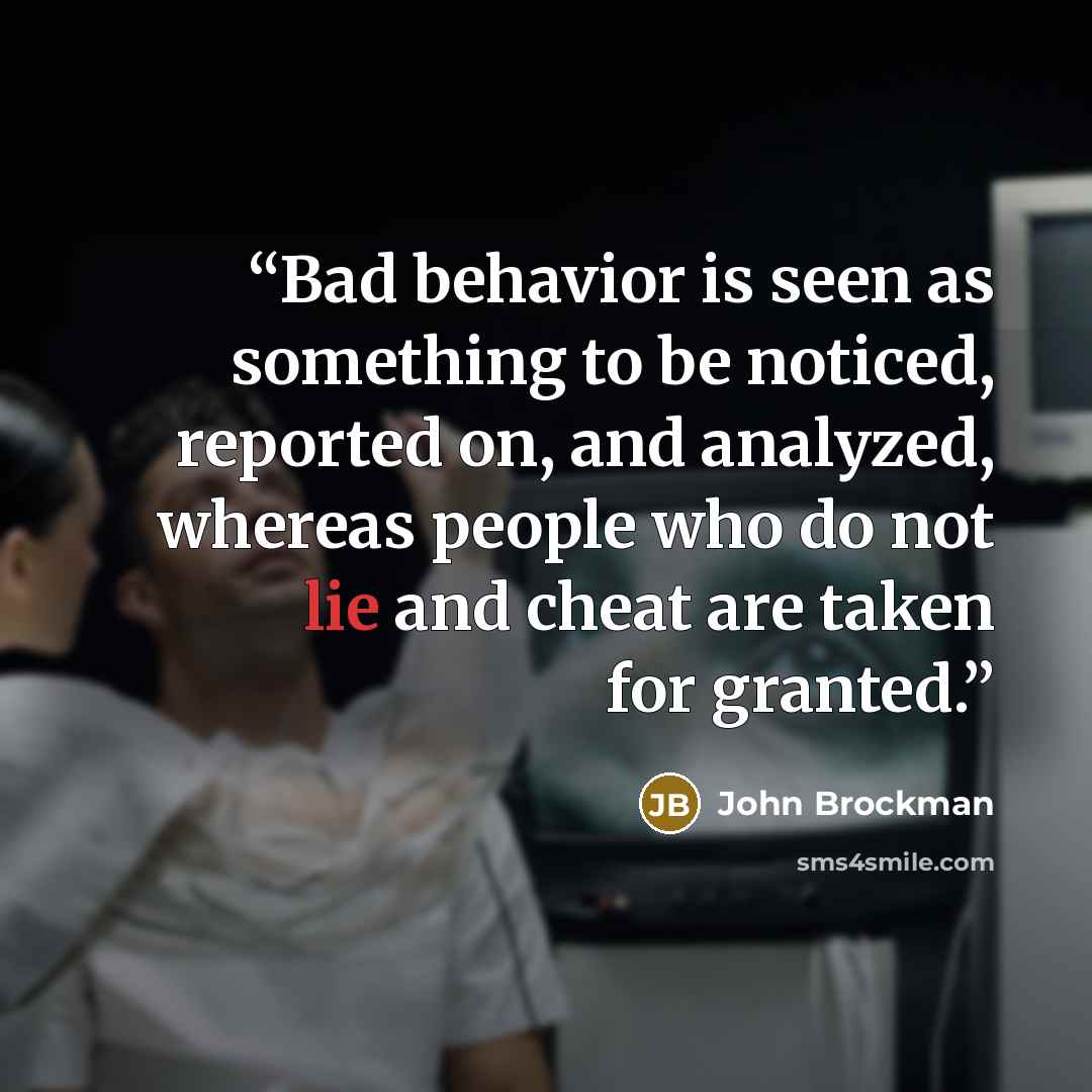 “Bad behavior is seen as something to be noticed, reported on, and analyzed, whereas people who do not lie and cheat are taken for granted.” quote by John Brockman