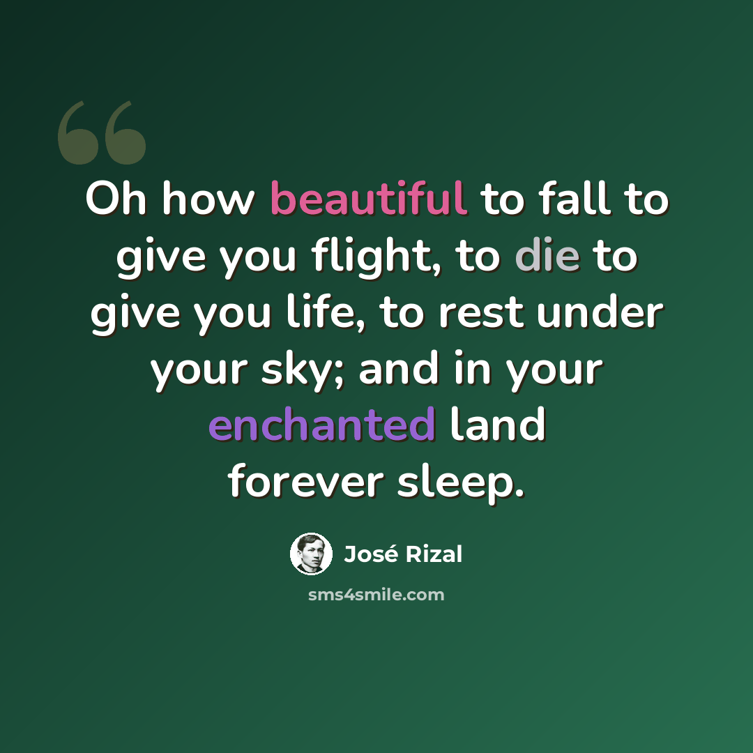 “Oh how beautiful to fall to give you flight, to die to give you life, to rest under your sky; and in your enchanted land forever sleep.” quote by Jose Rizal