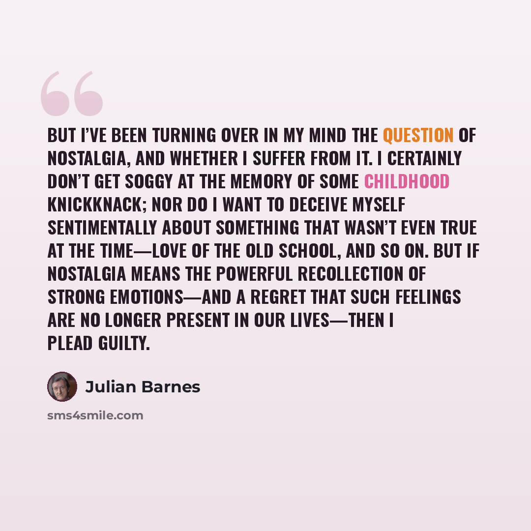 “But I’ve been turning over in my mind the question of nostalgia, and whether I suffer from it. I certainly don’t get soggy at the memory of some childhood knickknack; nor do I want to deceive myself sentimentally about something that wasn’t even true at the time—love of the old school, and so on…” quote by Julian Barnes