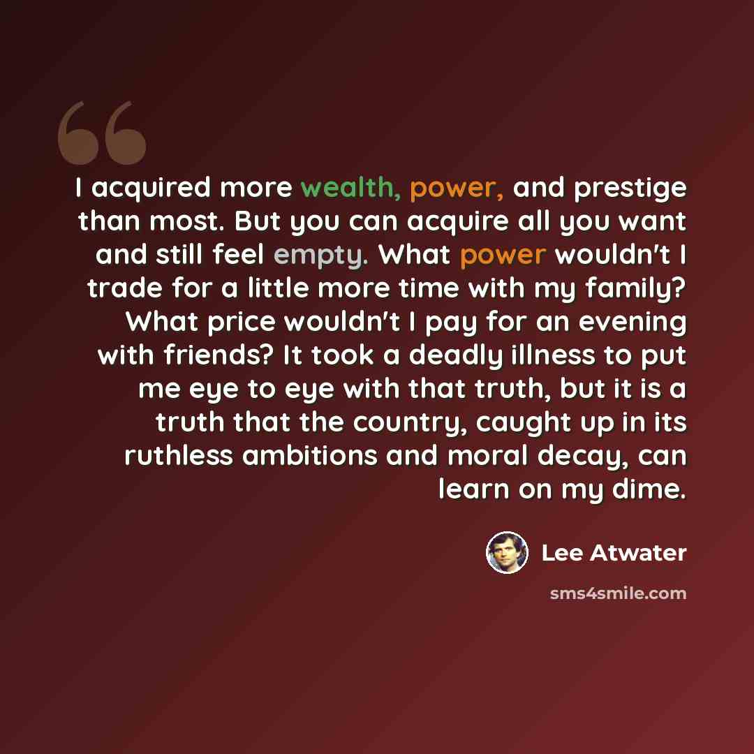 “I acquired more wealth, power, and prestige than most. But you can acquire all you want and still feel empty. What power wouldn't I trade for a little more time with my family? What price wouldn't I pay for an evening with friends? It took a deadly illness to put me eye to eye with that truth, but…” quote by Lee Atwater