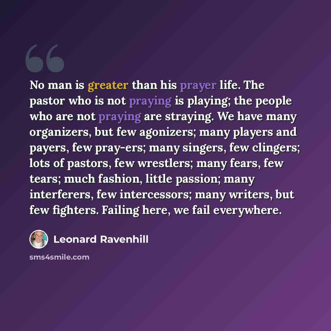 “No man is greater than his prayer life. The pastor who is not praying is playing; the people who are not praying are straying. We have many organizers, but few agonizers; many players and payers, few pray-ers; many singers, few clingers; lots of pastors, few wrestlers; many fears, few tears; much…” quote by Leonard Ravenhill