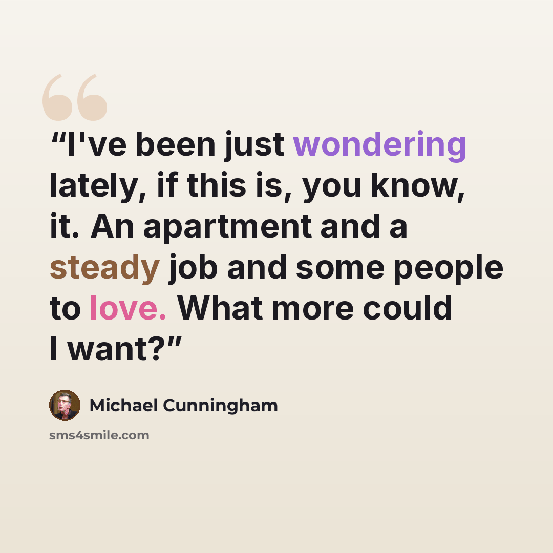 “I've been just wondering lately, if this is, you know, it. An apartment and a steady job and some people to love. What more could I want?” quote by Michael Cunningham