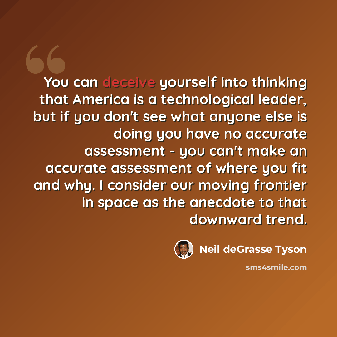 “You can deceive yourself into thinking that America is a technological leader, but if you don't see what anyone else is doing you have no accurate assessment - you can't make an accurate assessment of where you fit and why. I consider our moving frontier in space as the anecdote to that downward…” quote by Neil deGrasse Tyson