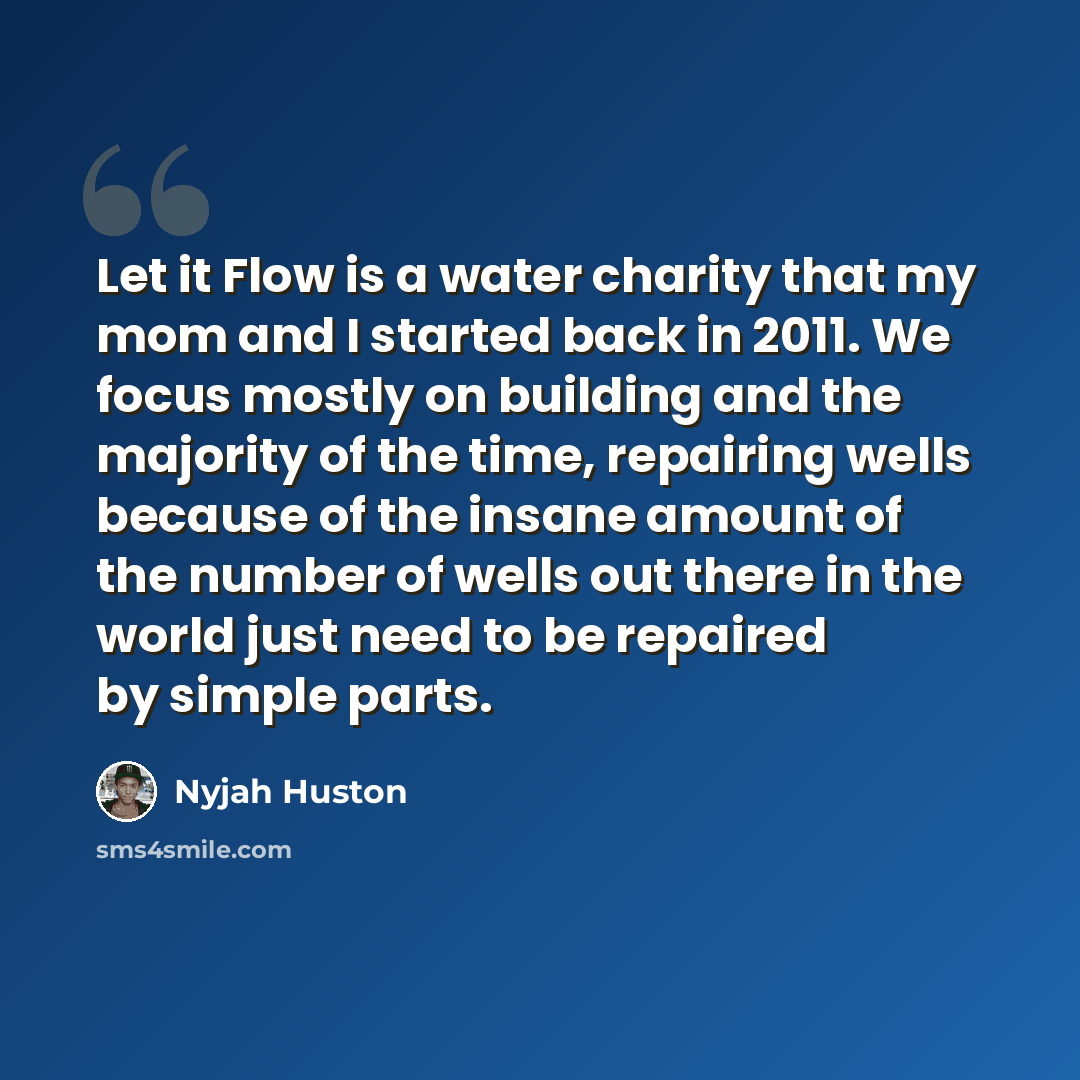 “Let it Flow is a water charity that my mom and I started back in 2011. We focus mostly on building and the majority of the time, repairing wells because of the insane amount of the number of wells out there in the world just need to be repaired by simple parts.” quote by Nyjah Huston