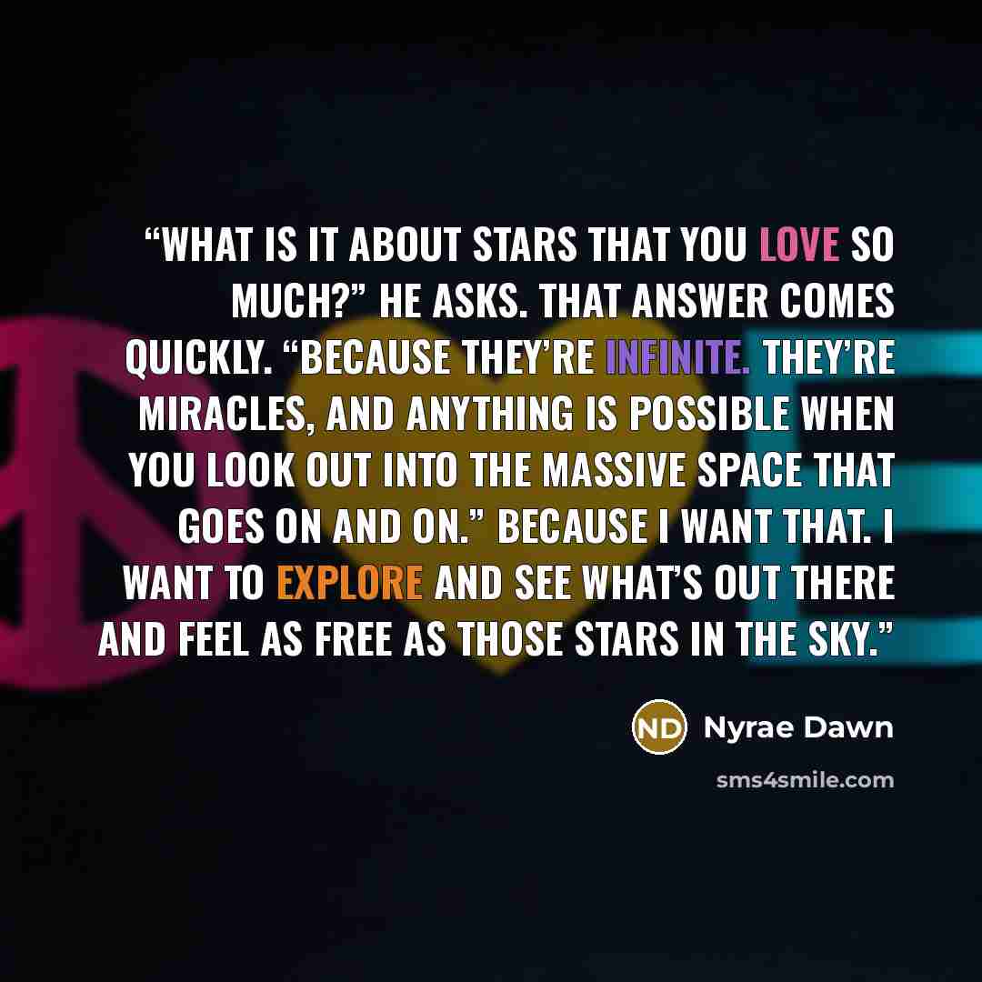 “What is it about stars that you love so much?” he asks. That answer comes quickly. “Because they’re infinite. They’re miracles, and anything is possible when you look out into the massive space that goes on and on.” Because I want that. I want to explore and see what’s out there and feel as free…” quote by Nyrae Dawn