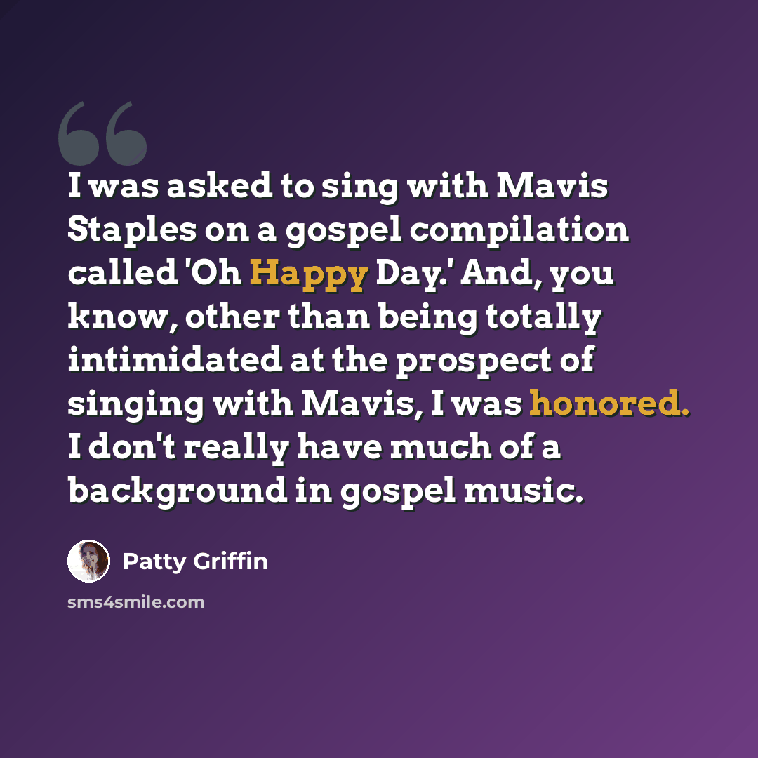 “I was asked to sing with Mavis Staples on a gospel compilation called 'Oh Happy Day.' And, you know, other than being totally intimidated at the prospect of singing with Mavis, I was honored. I don't really have much of a background in gospel music.” quote by Patty Griffin