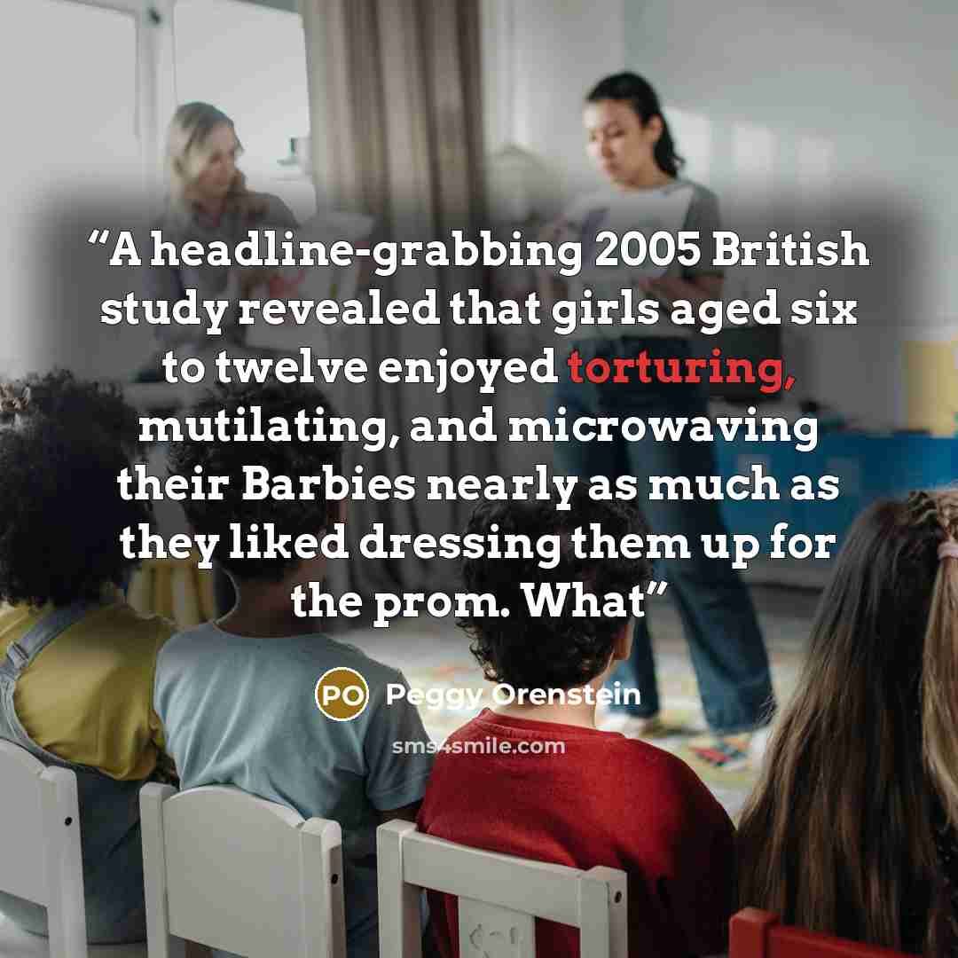 “A headline-grabbing 2005 British study revealed that girls aged six to twelve enjoyed torturing, mutilating, and microwaving their Barbies nearly as much as they liked dressing them up for the prom. What” quote by Peggy Orenstein