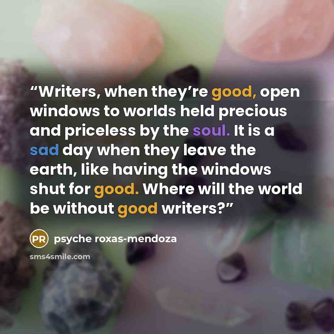 “Writers, when they’re good, open windows to worlds held precious and priceless by the soul. It is a sad day when they leave the earth, like having the windows shut for good. Where will the world be without good writers?” quote by psyche roxas-mendoza