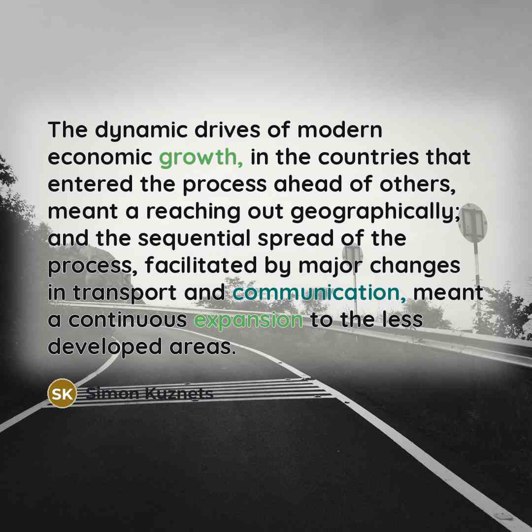 “The dynamic drives of modern economic growth, in the countries that entered the process ahead of others, meant a reaching out geographically; and the sequential spread of the process, facilitated by major changes in transport and communication, meant a continuous expansion to the less developed…” quote by Simon Kuznets