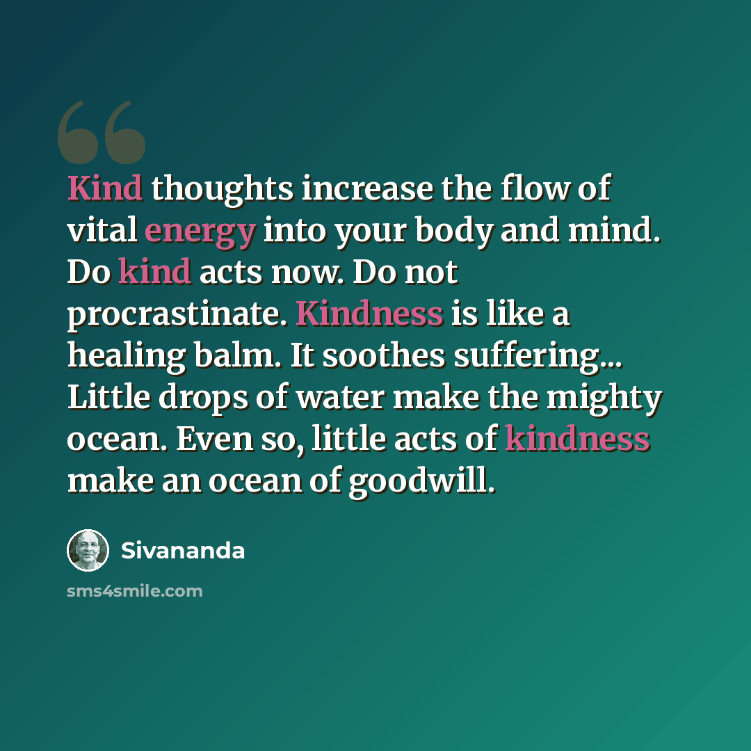 “Kind thoughts increase the flow of vital energy into your body and mind. Do kind acts now. Do not procrastinate. Kindness is like a healing balm. It soothes suffering... Little drops of water make the mighty ocean. Even so, little acts of kindness make an ocean of goodwill.” quote by Sivananda