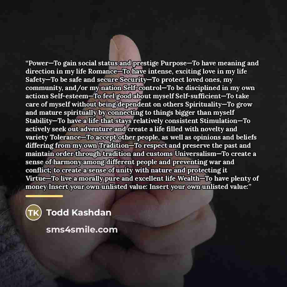 “Power—To gain social status and prestige Purpose—To have meaning and direction in my life Romance—To have intense, exciting love in my life Safety—To be safe and secure Security—To protect loved ones, my community, and/or my nation Self-control—To be disciplined in my own actions Self-esteem—To…” quote by Todd Kashdan