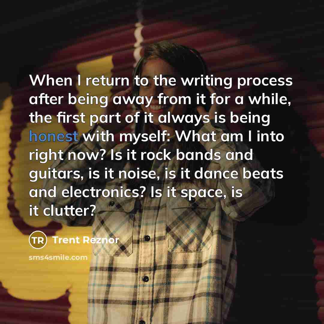 “When I return to the writing process after being away from it for a while, the first part of it always is being honest with myself: What am I into right now? Is it rock bands and guitars, is it noise, is it dance beats and electronics? Is it space, is it clutter?” quote by Trent Reznor