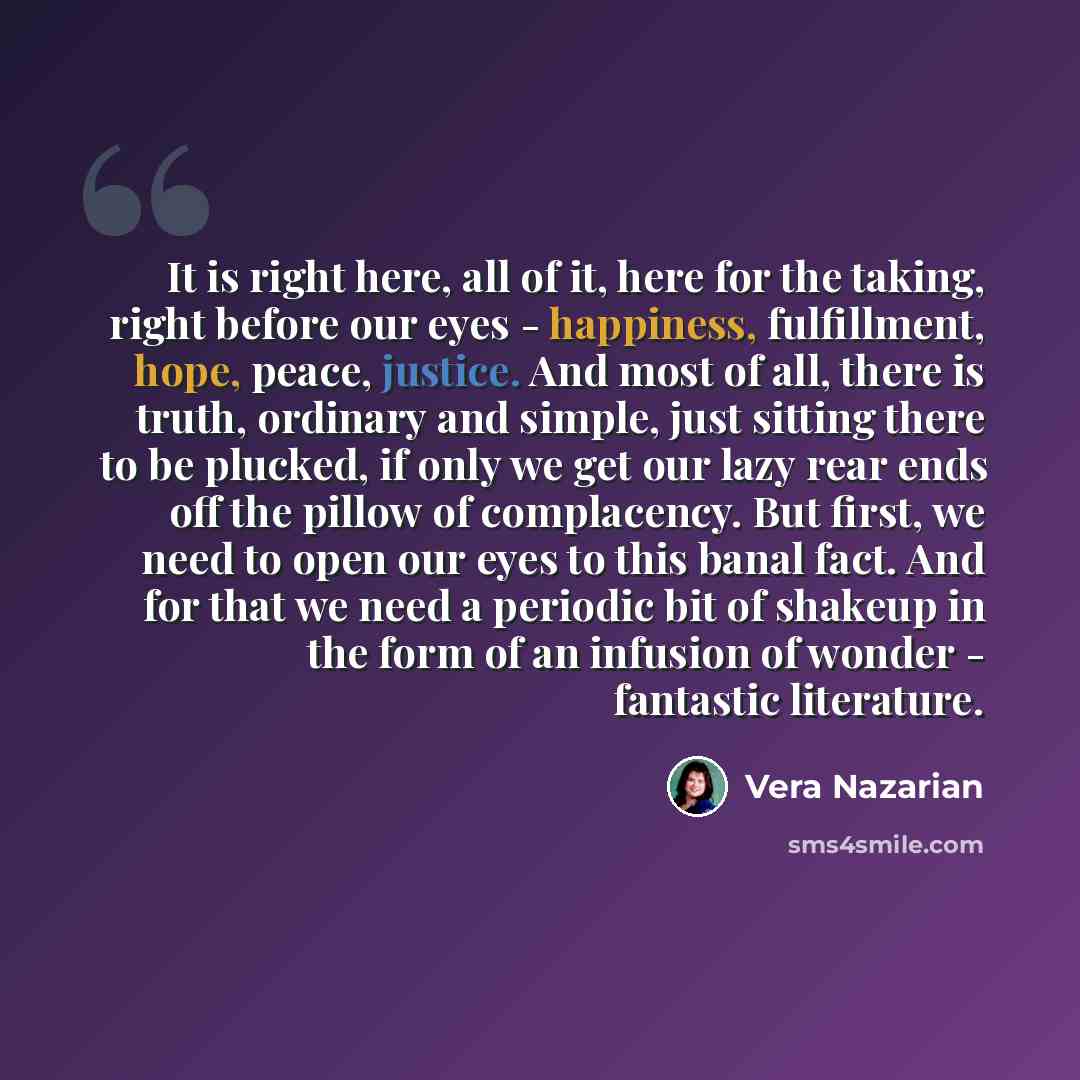 “It is right here, all of it, here for the taking, right before our eyes - happiness, fulfillment, hope, peace, justice. And most of all, there is truth, ordinary and simple, just sitting there to be plucked, if only we get our lazy rear ends off the pillow of complacency. But first, we need to…” quote by Vera Nazarian