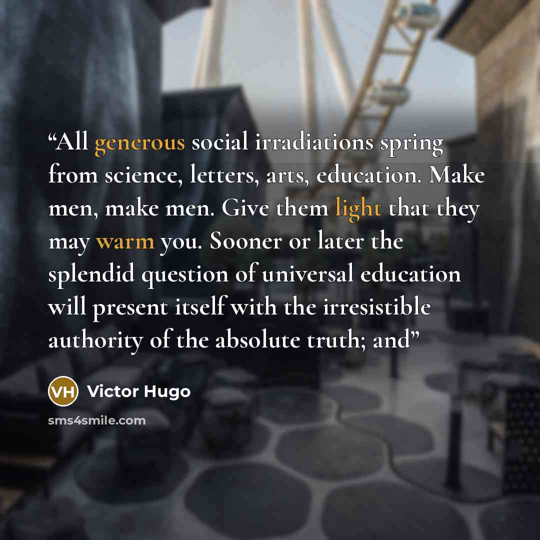 “All generous social irradiations spring from science, letters, arts, education. Make men, make men. Give them light that they may warm you. Sooner or later the splendid question of universal education will present itself with the irresistible authority of the absolute truth; and” quote by Victor Hugo