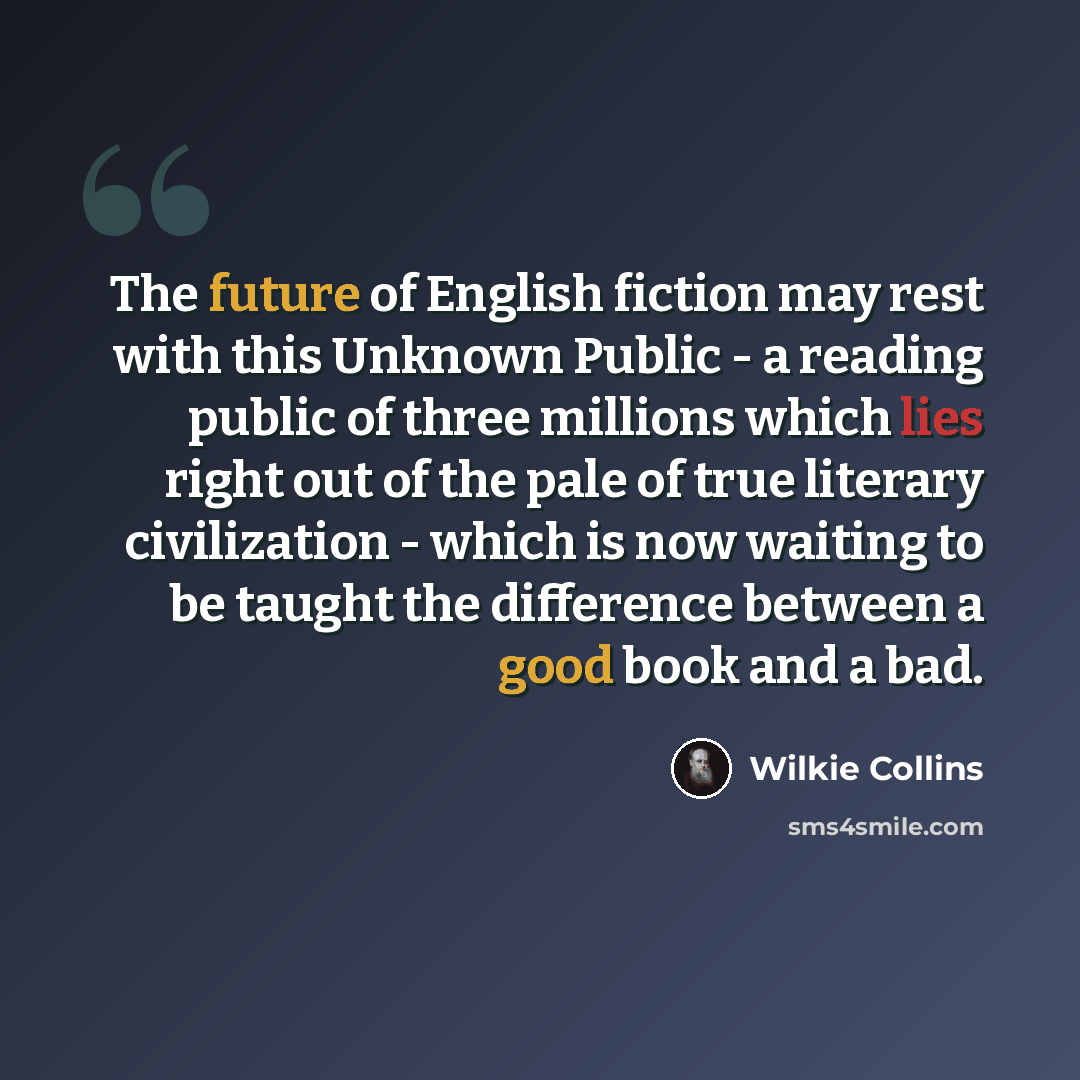 “The future of English fiction may rest with this Unknown Public - a reading public of three millions which lies right out of the pale of true literary civilization - which is now waiting to be taught the difference between a good book and a bad.” quote by Wilkie Collins