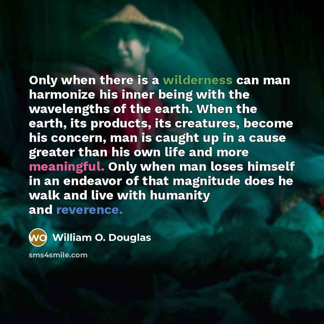 “Only when there is a wilderness can man harmonize his inner being with the wavelengths of the earth. When the earth, its products, its creatures, become his concern, man is caught up in a cause greater than his own life and more meaningful. Only when man loses himself in an endeavor of that…” quote by William O. Douglas