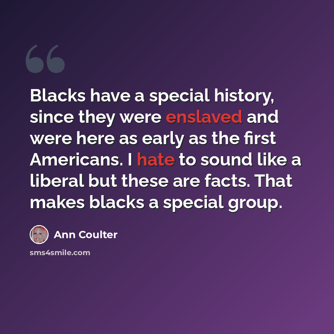 “Blacks have a special history, since they were enslaved and were here as early as the first Americans. I hate to sound like a liberal but these are facts. That makes blacks a special group.” quote by Ann Coulter