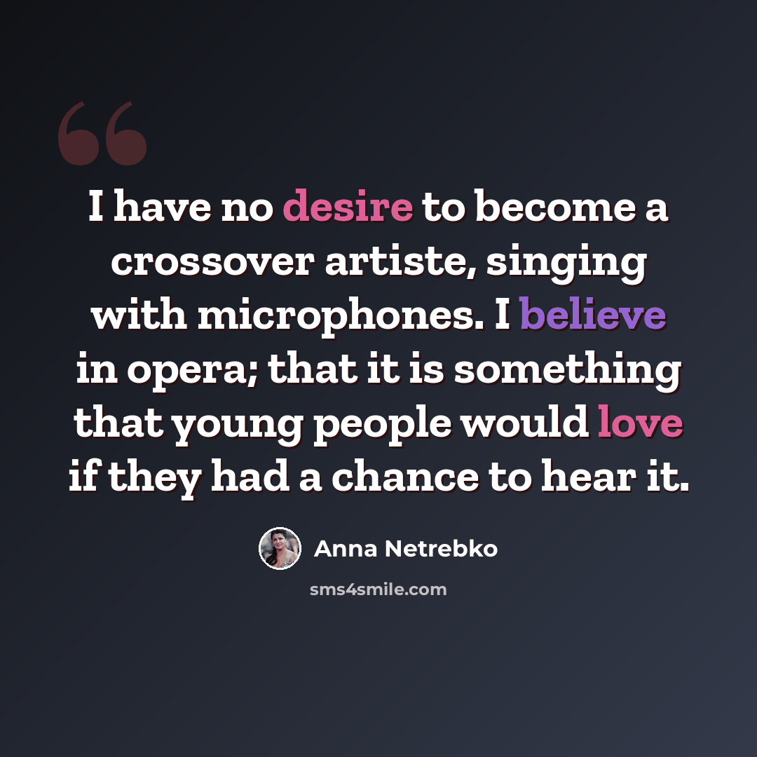 “I have no desire to become a crossover artiste, singing with microphones. I believe in opera; that it is something that young people would love if they had a chance to hear it.” quote by Anna Netrebko