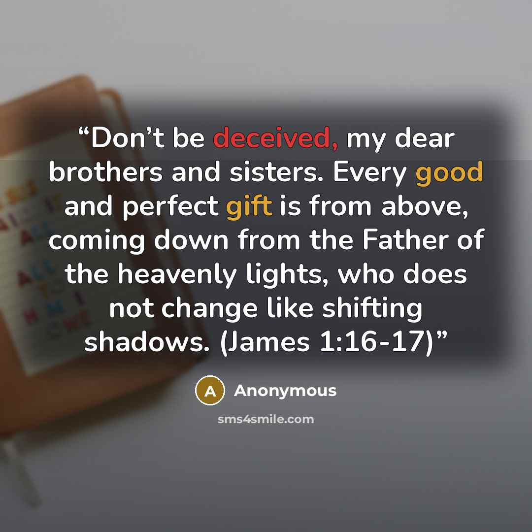 “Don’t be deceived, my dear brothers and sisters. Every good and perfect gift is from above, coming down from the Father of the heavenly lights, who does not change like shifting shadows. (James 1:16-17)” quote by Anonymous