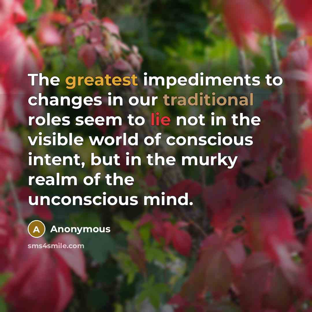 “The greatest impediments to changes in our traditional roles seem to lie not in the visible world of conscious intent, but in the murky realm of the unconscious mind.” quote by Anonymous