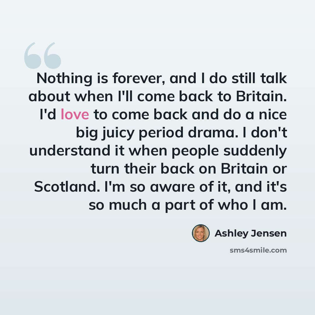 “Nothing is forever, and I do still talk about when I'll come back to Britain. I'd love to come back and do a nice big juicy period drama. I don't understand it when people suddenly turn their back on Britain or Scotland. I'm so aware of it, and it's so much a part of who I am.” quote by Ashley Jensen