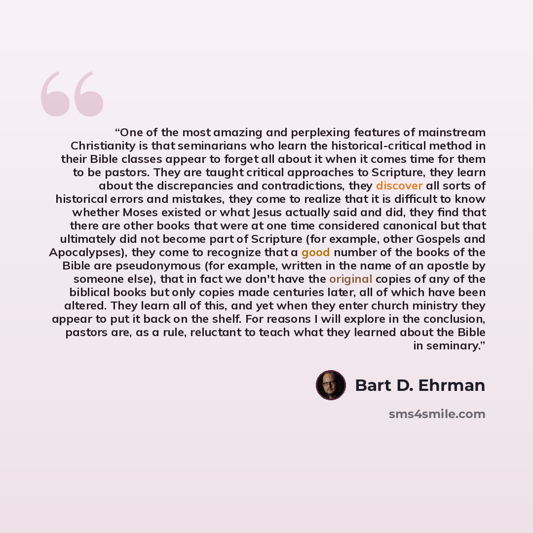 “One of the most amazing and perplexing features of mainstream Christianity is that seminarians who learn the historical-critical method in their Bible classes appear to forget all about it when it comes time for them to be pastors. They are taught critical approaches to Scripture, they learn about…” quote by Bart D. Ehrman