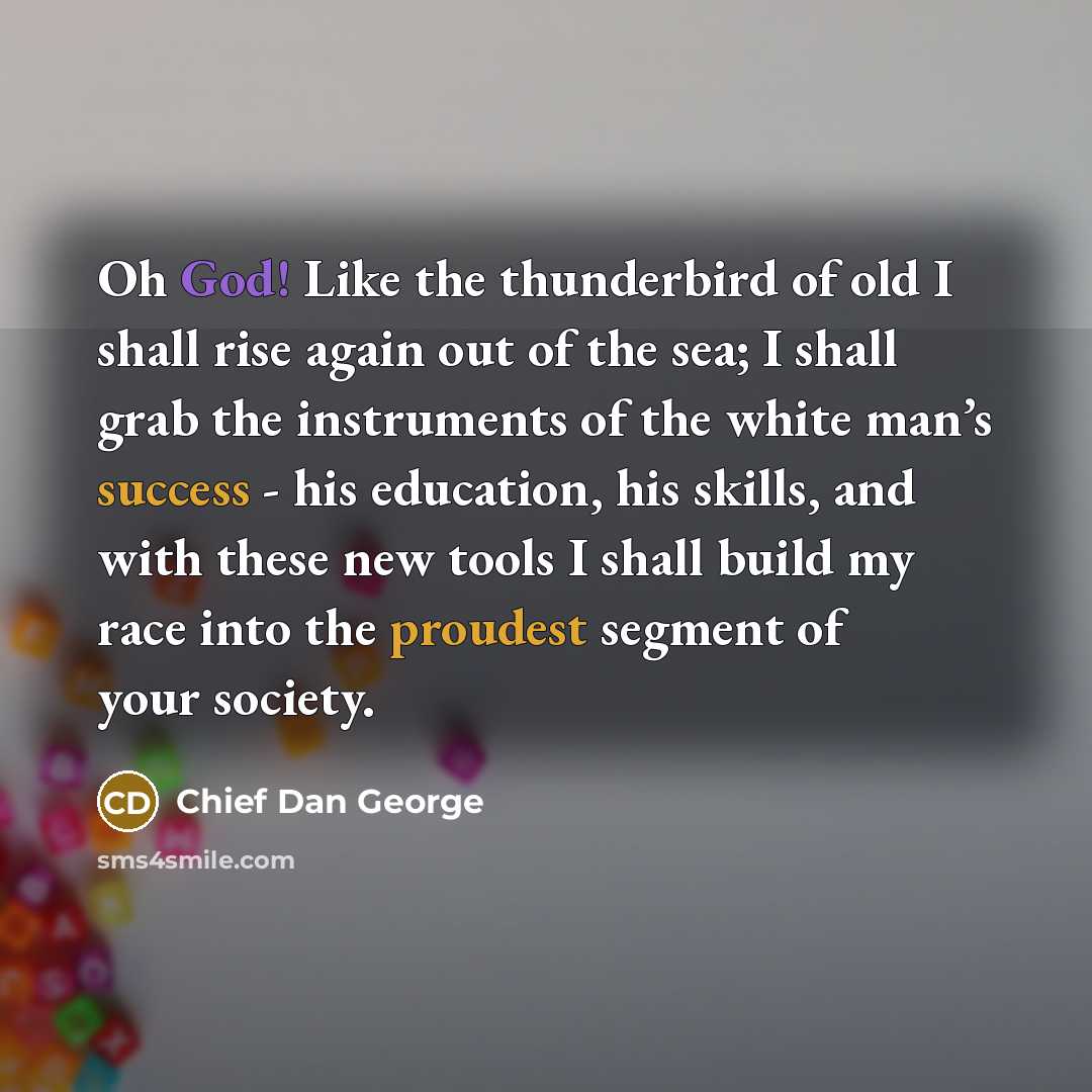 “Oh God! Like the thunderbird of old I shall rise again out of the sea; I shall grab the instruments of the white man’s success - his education, his skills, and with these new tools I shall build my race into the proudest segment of your society.” quote by Chief Dan George