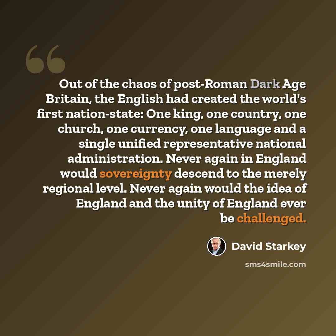 “Out of the chaos of post-Roman Dark Age Britain, the English had created the world's first nation-state: One king, one country, one church, one currency, one language and a single unified representative national administration. Never again in England would sovereignty descend to the merely…” quote by David Starkey
