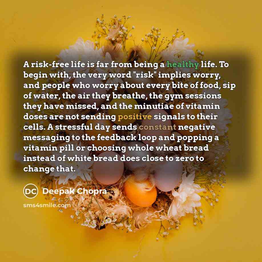 “A risk-free life is far from being a healthy life. To begin with, the very word "risk" implies worry, and people who worry about every bite of food, sip of water, the air they breathe, the gym sessions they have missed, and the minutiae of vitamin doses are not sending positive signals to their…” quote by Deepak Chopra