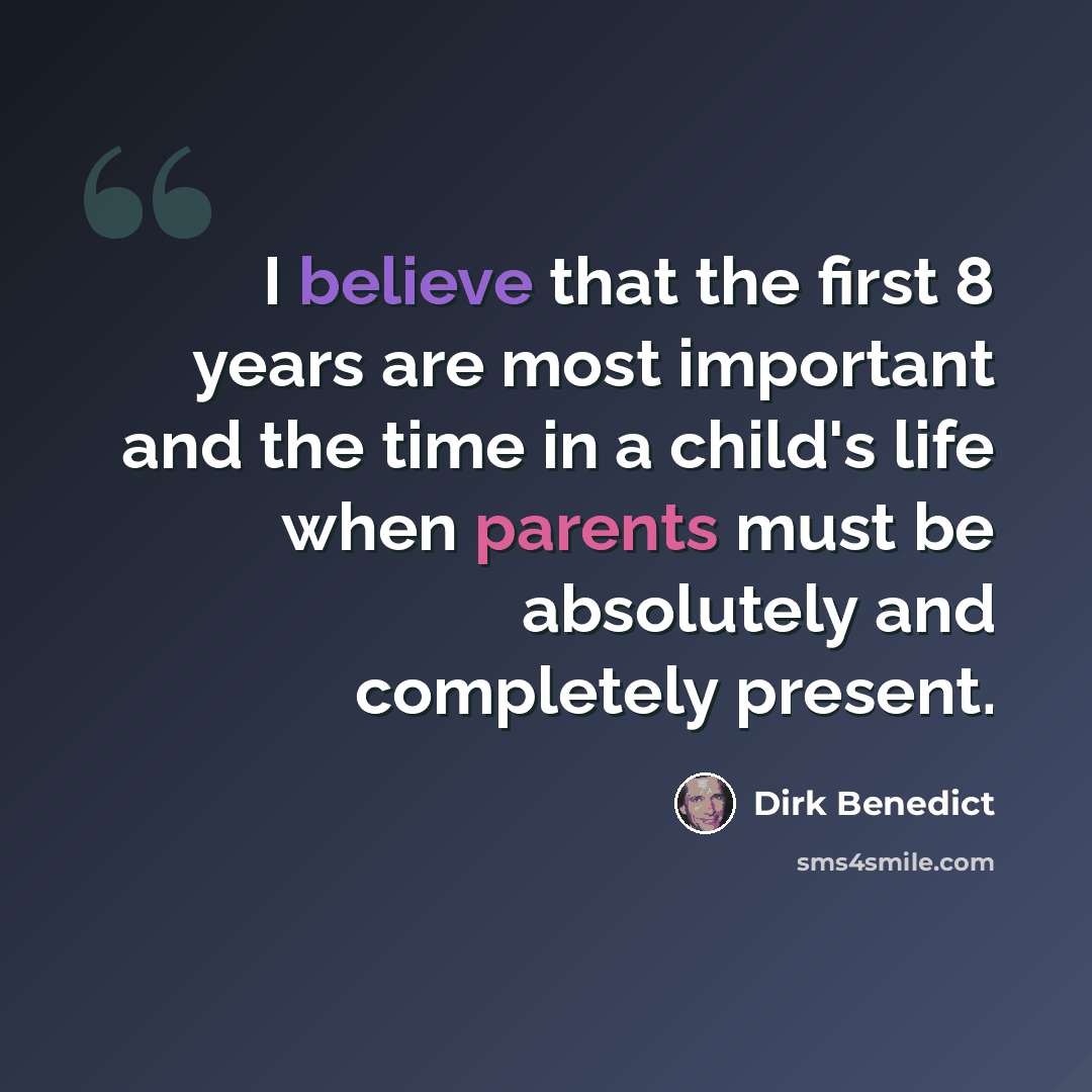 “I believe that the first 8 years are most important and the time in a child's life when parents must be absolutely and completely present.” quote by Dirk Benedict