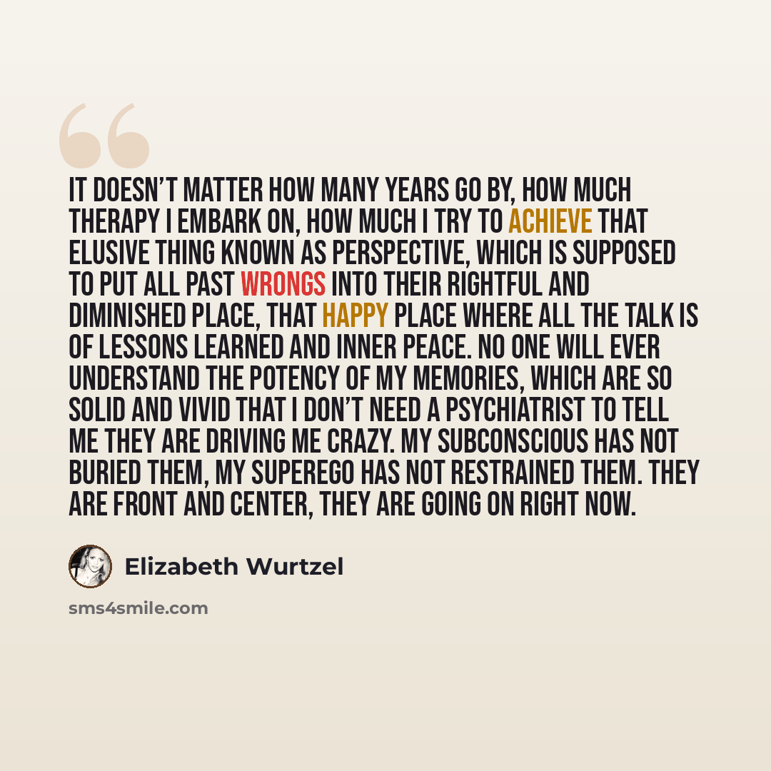 “It doesn’t matter how many years go by, how much therapy I embark on, how much I try to achieve that elusive thing known as perspective, which is supposed to put all past wrongs into their rightful and diminished place, that happy place where all the talk is of lessons learned and inner peace. No…” quote by Elizabeth Wurtzel