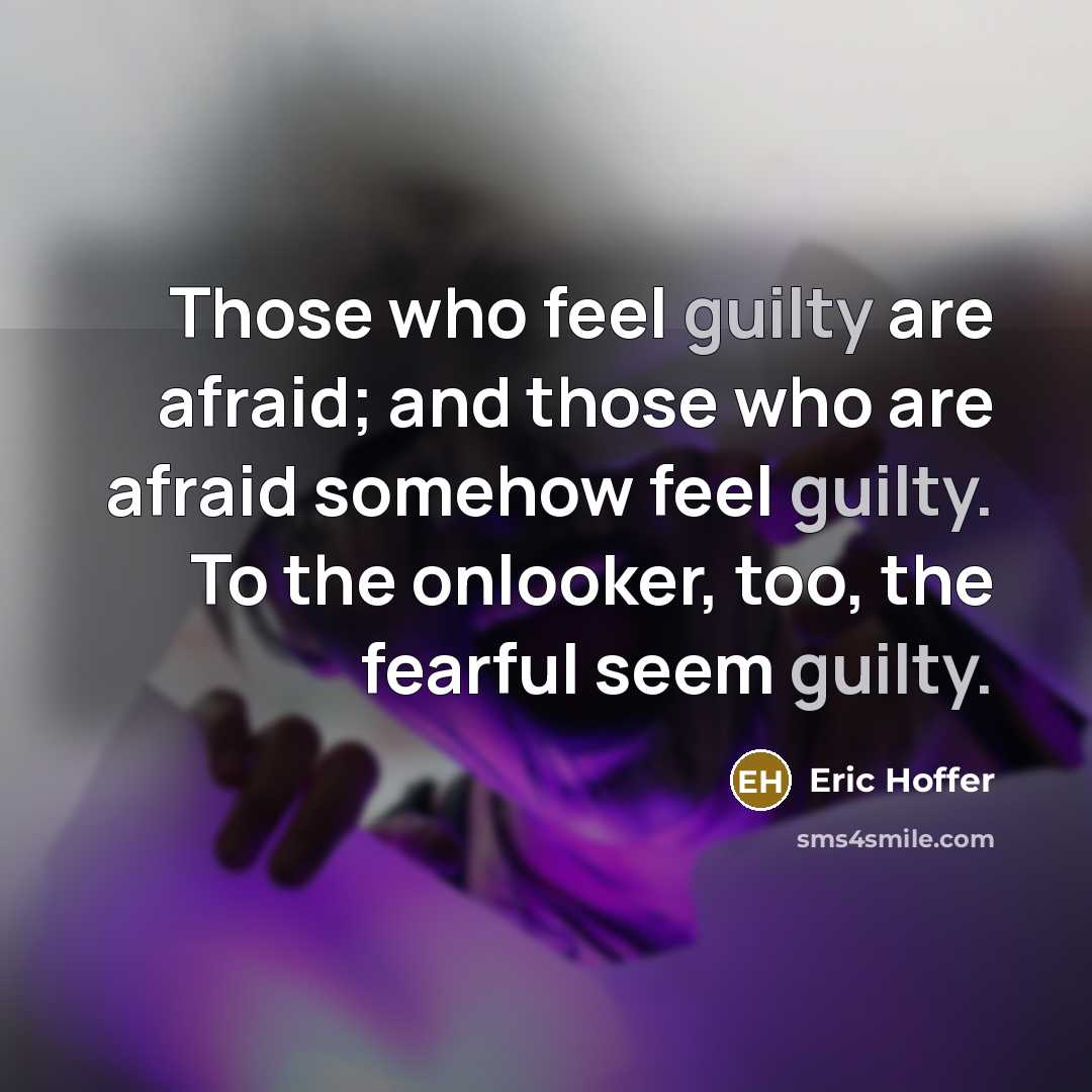 “Those who feel guilty are afraid; and those who are afraid somehow feel guilty. To the onlooker, too, the fearful seem guilty.” quote by Eric Hoffer