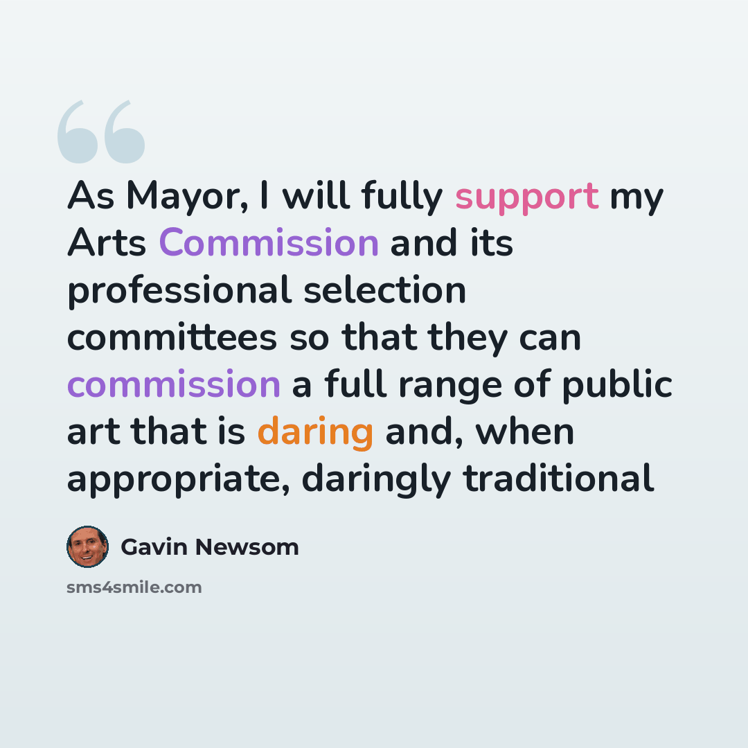 “As Mayor, I will fully support my Arts Commission and its professional selection committees so that they can commission a full range of public art that is daring and, when appropriate, daringly traditional” quote by Gavin Newsom