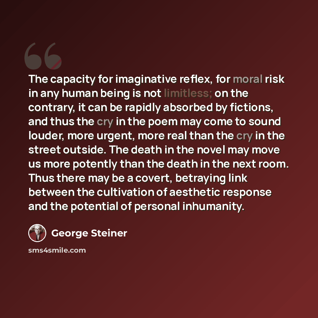 “The capacity for imaginative reflex, for moral risk in any human being is not limitless; on the contrary, it can be rapidly absorbed by fictions, and thus the cry in the poem may come to sound louder, more urgent, more real than the cry in the street outside. The death in the novel may move us…” quote by George Steiner