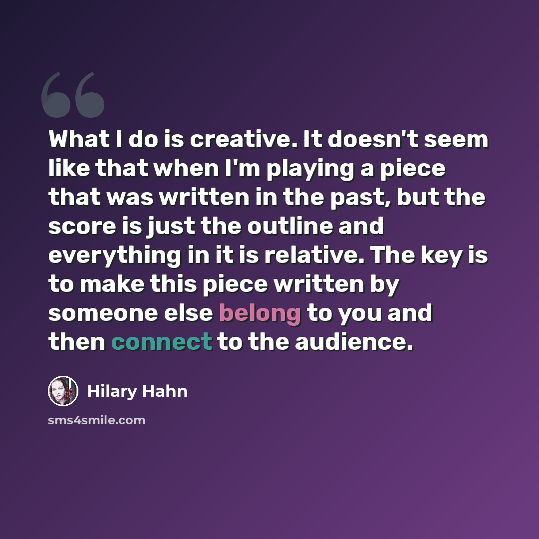 “What I do is creative. It doesn't seem like that when I'm playing a piece that was written in the past, but the score is just the outline and everything in it is relative. The key is to make this piece written by someone else belong to you and then connect to the audience.” quote by Hilary Hahn