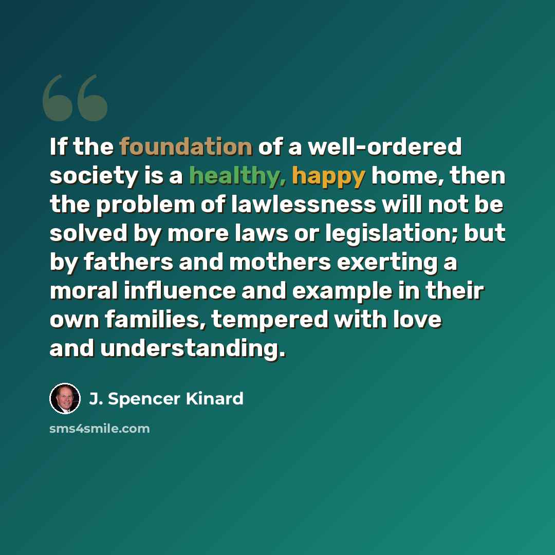“If the foundation of a well-ordered society is a healthy, happy home, then the problem of lawlessness will not be solved by more laws or legislation; but by fathers and mothers exerting a moral influence and example in their own families, tempered with love and understanding.” quote by J. Spencer Kinard
