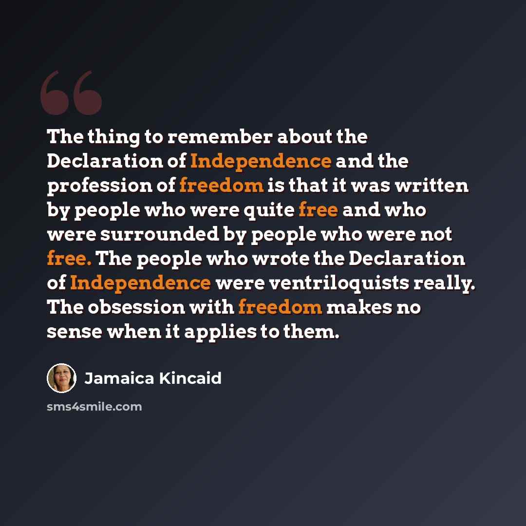 “The thing to remember about the Declaration of Independence and the profession of freedom is that it was written by people who were quite free and who were surrounded by people who were not free. The people who wrote the Declaration of Independence were ventriloquists really. The obsession with…” quote by Jamaica Kincaid